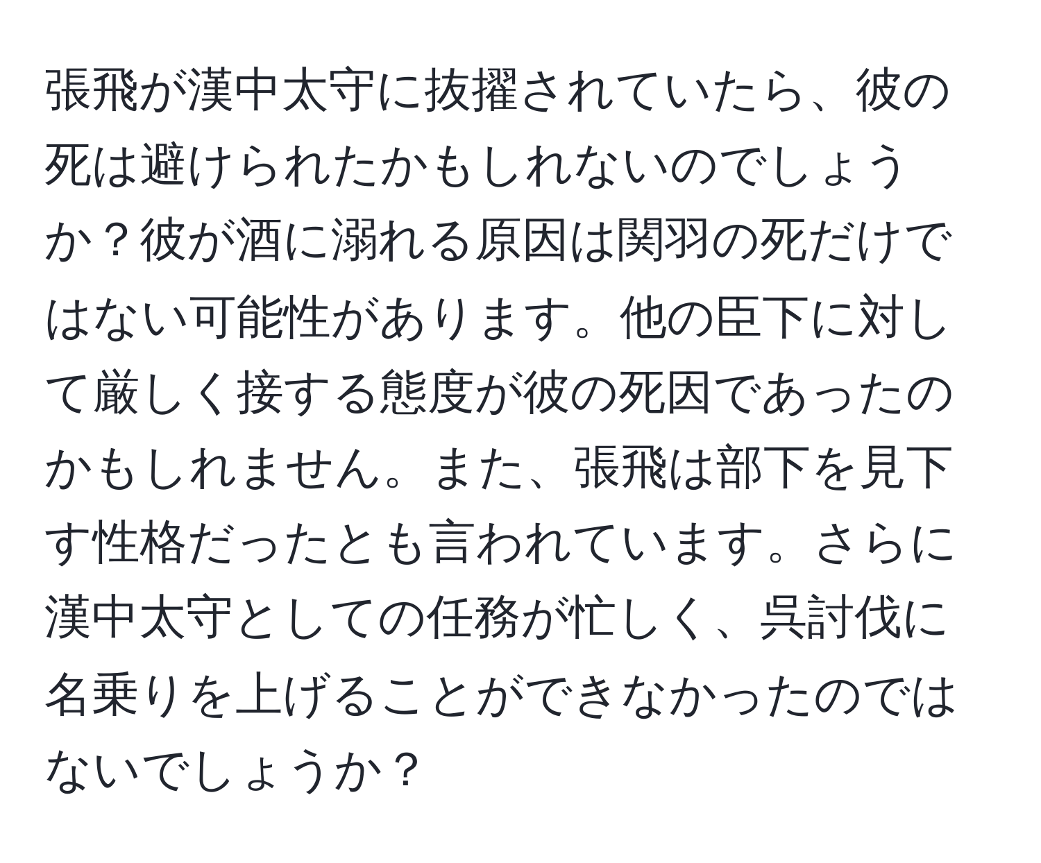 張飛が漢中太守に抜擢されていたら、彼の死は避けられたかもしれないのでしょうか？彼が酒に溺れる原因は関羽の死だけではない可能性があります。他の臣下に対して厳しく接する態度が彼の死因であったのかもしれません。また、張飛は部下を見下す性格だったとも言われています。さらに漢中太守としての任務が忙しく、呉討伐に名乗りを上げることができなかったのではないでしょうか？