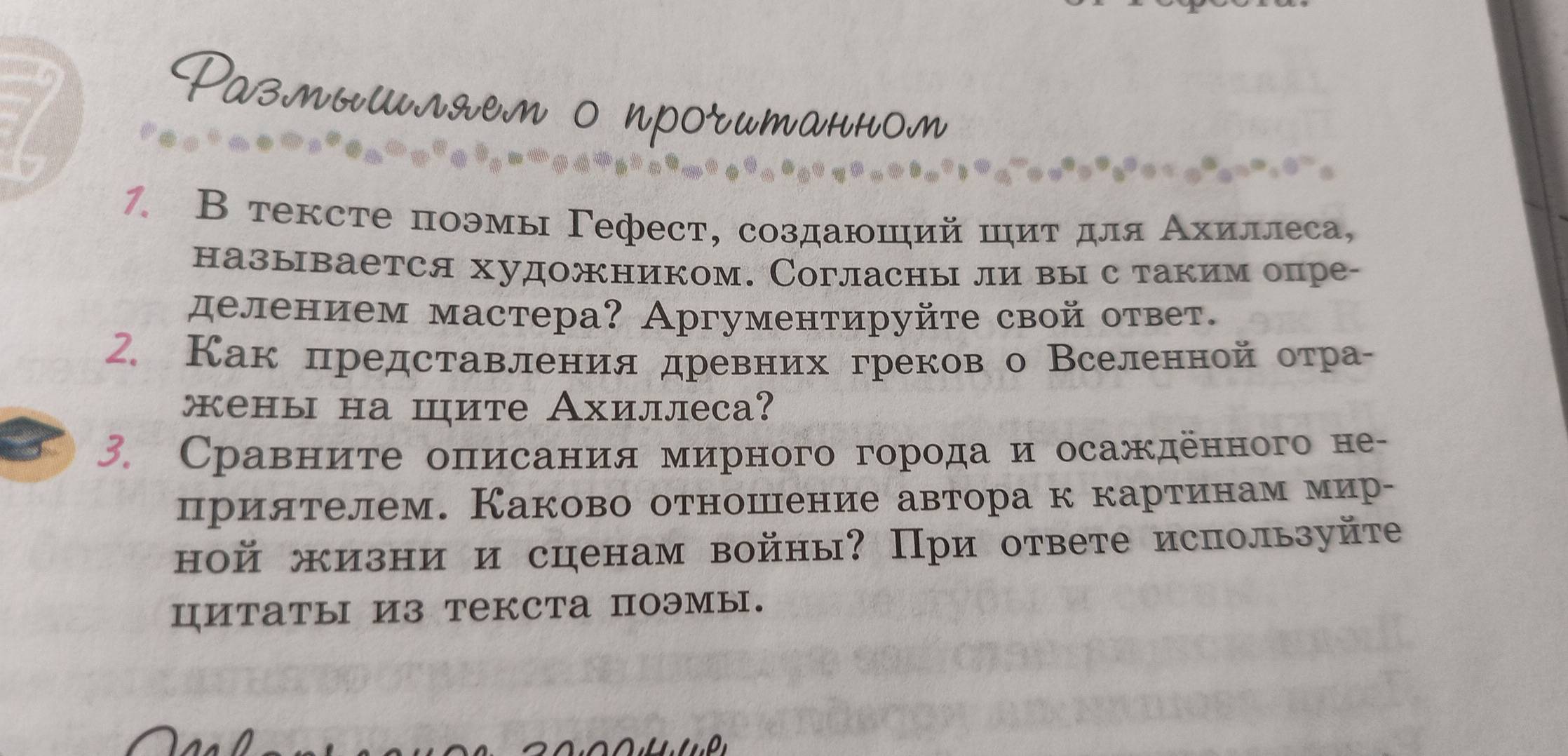 Ρазлмышляем о проrитаннол 
7. В тексте поэмы Γефест, создаюший циτ для Αхиллеса, 
называется художником. Согласны ли вы с таким опре- 
делением мастера? Аргументируйте свой ответ. 
2. Как представления древних греков о Вселенной отра- 
жены на шите Ахиллеса? 
3. Сравните описания мирного города и осажденного не- 
прилтелем. Каково отношнение автора к картинам мир- 
ной жизни и сценам войны? При ответе используйте 
циTаты из текста поэмы.