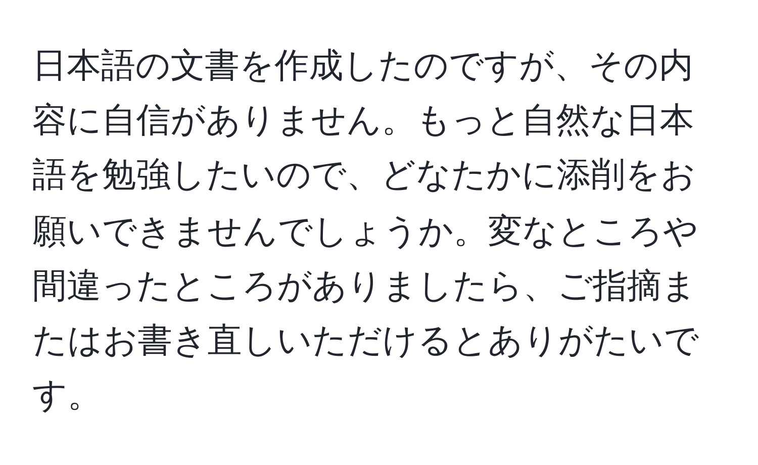 日本語の文書を作成したのですが、その内容に自信がありません。もっと自然な日本語を勉強したいので、どなたかに添削をお願いできませんでしょうか。変なところや間違ったところがありましたら、ご指摘またはお書き直しいただけるとありがたいです。