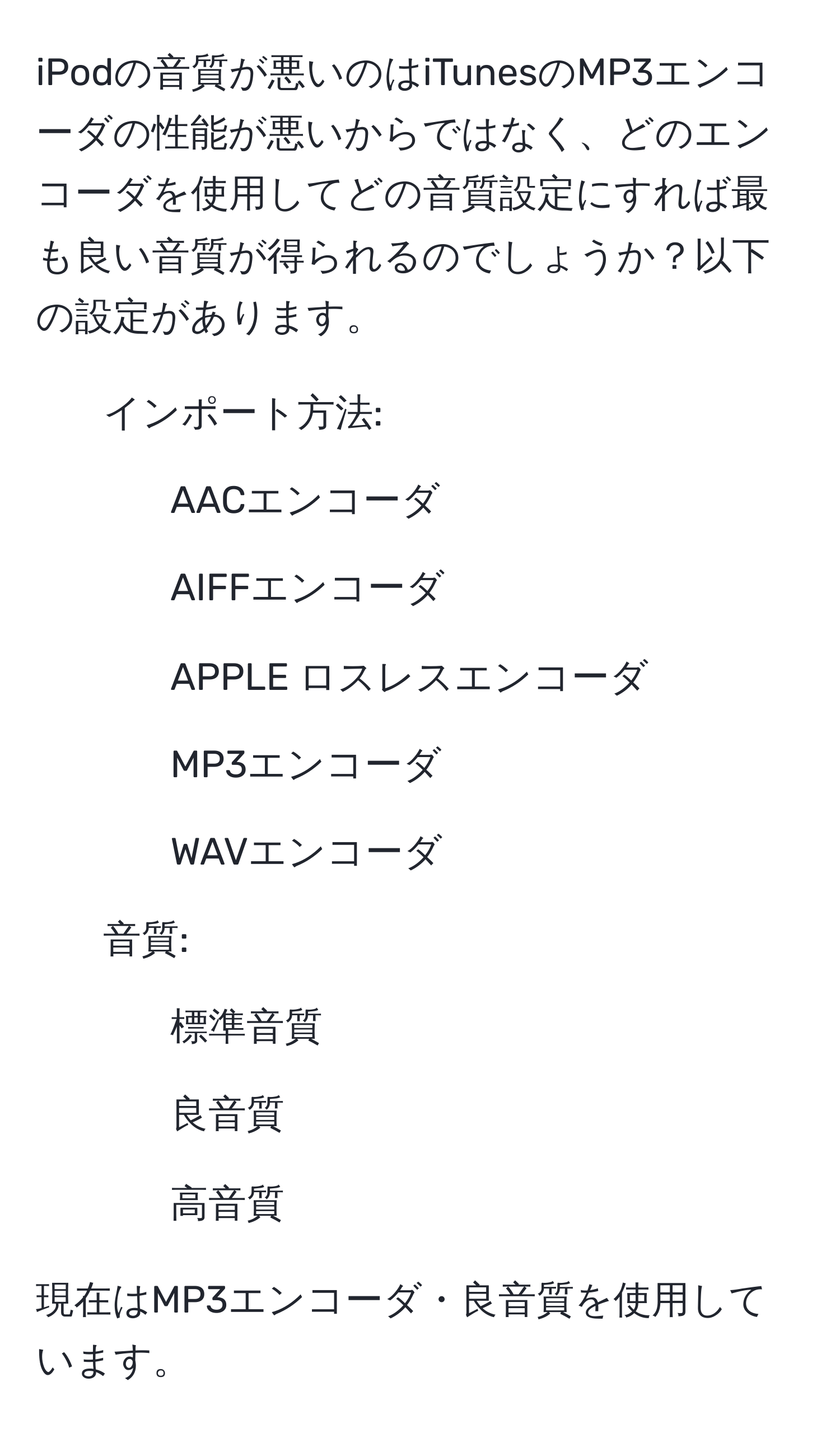 iPodの音質が悪いのはiTunesのMP3エンコーダの性能が悪いからではなく、どのエンコーダを使用してどの音質設定にすれば最も良い音質が得られるのでしょうか？以下の設定があります。  
- インポート方法:  
- AACエンコーダ  
- AIFFエンコーダ  
- APPLE ロスレスエンコーダ  
- MP3エンコーダ  
- WAVエンコーダ  

- 音質:  
- 標準音質  
- 良音質  
- 高音質  

現在はMP3エンコーダ・良音質を使用しています。