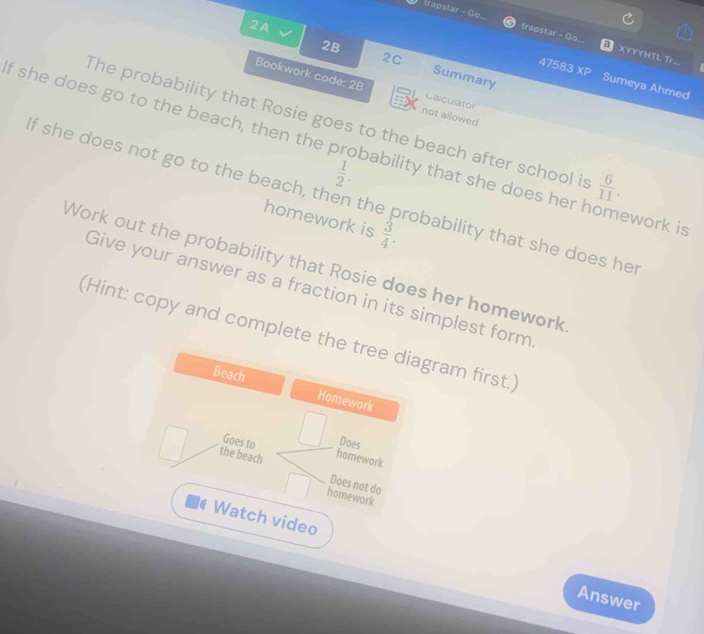 2A 
trapstar - Go... trapstar - Go. XYYYHTL Tr... 
2C 
2B Summary 
47583 XP Sumeya Ahmed 
Bookwork code: 2B Calculator 
not allowed 
The probability that Rosie goes to the beach after school is  6/11 . 
If she does go to the beach, then the p bability that she does her h ework is
 1/2 . 
f she does not go to the beach, then the probability that she does he 
homework is  3/4 . 
Work out the probability that Rosie does her homework 
Give your answer as a fraction in its simplest form 
(Hint: copy and complete the tree diagram first.) 
Beach Homework 
Goes to 
Does 
homework 
the beach Does not do 
homework 
Watch video 
Answer