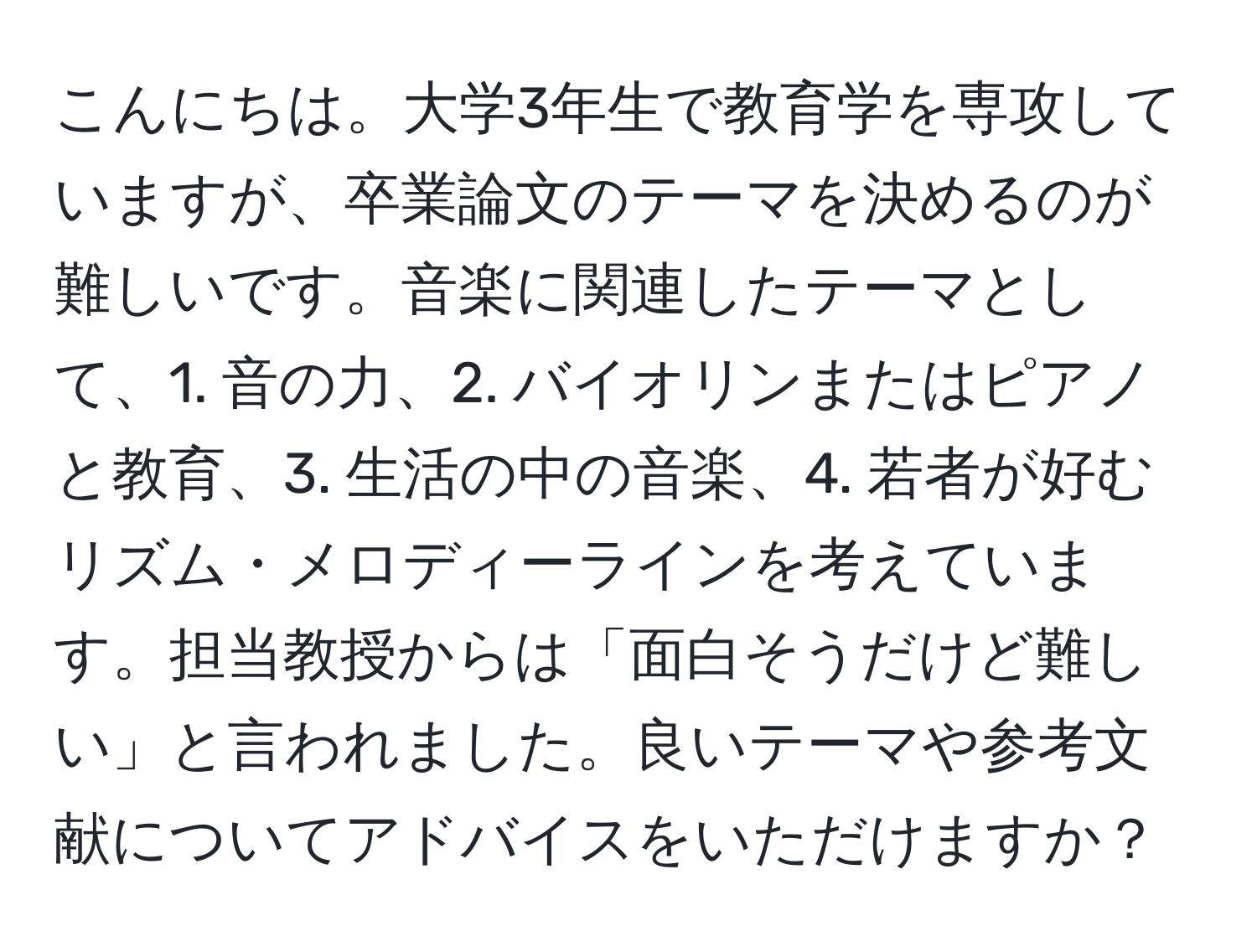 こんにちは。大学3年生で教育学を専攻していますが、卒業論文のテーマを決めるのが難しいです。音楽に関連したテーマとして、1. 音の力、2. バイオリンまたはピアノと教育、3. 生活の中の音楽、4. 若者が好むリズム・メロディーラインを考えています。担当教授からは「面白そうだけど難しい」と言われました。良いテーマや参考文献についてアドバイスをいただけますか？