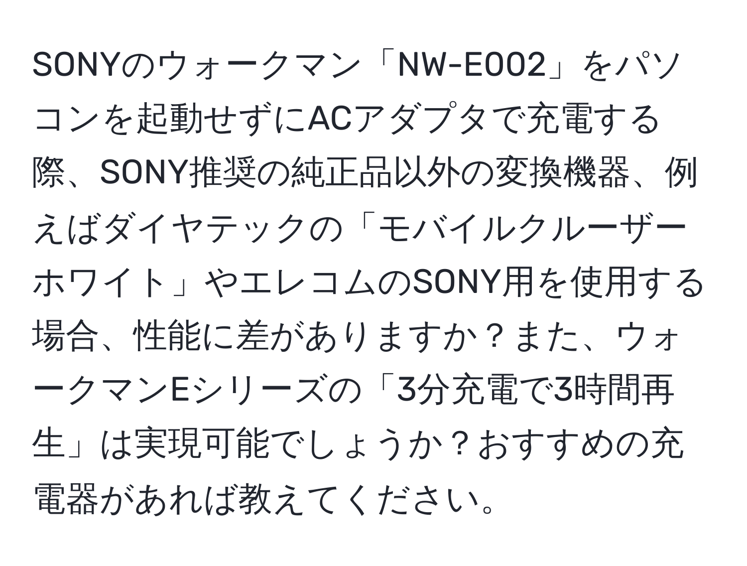 SONYのウォークマン「NW-E002」をパソコンを起動せずにACアダプタで充電する際、SONY推奨の純正品以外の変換機器、例えばダイヤテックの「モバイルクルーザーホワイト」やエレコムのSONY用を使用する場合、性能に差がありますか？また、ウォークマンEシリーズの「3分充電で3時間再生」は実現可能でしょうか？おすすめの充電器があれば教えてください。