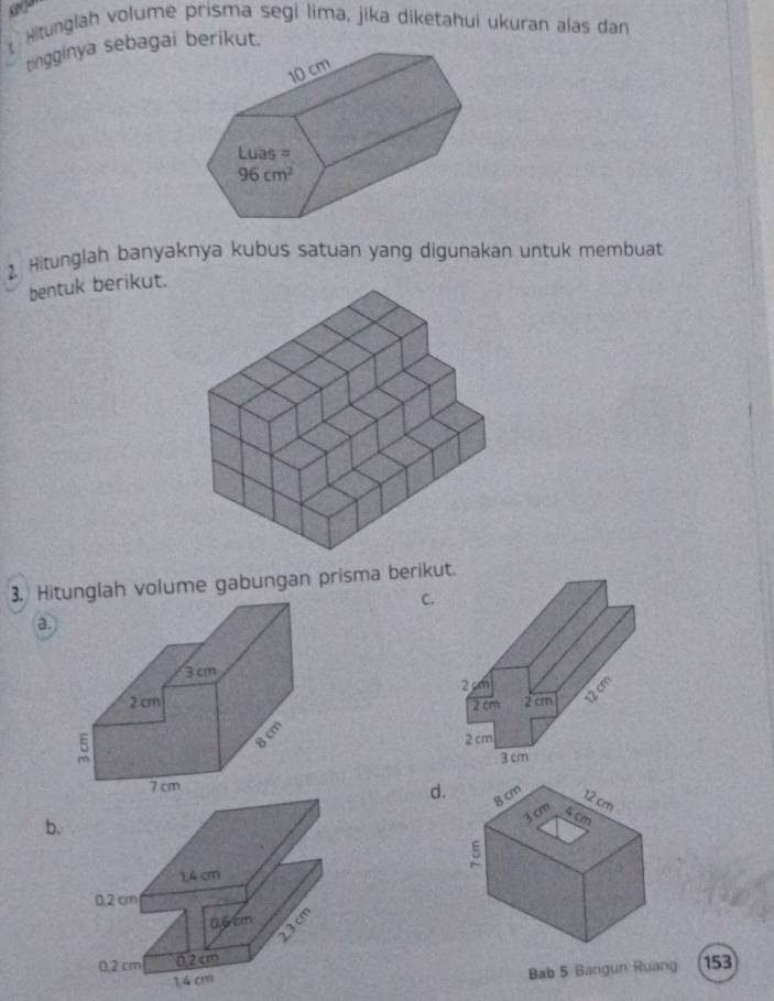 Hitunglah volume prisma segi lima, jika diketahui ukuran alas dan
t tingginya sebagai berikut.
2. Hitunglah banyaknya kubus satuan yang digunakan untuk membuat
bentuk berikut.
3. Hitunglah volume gabungan prisma berikut.
C.
a.
d.
b.
Bab 5 Bangun Ruang 153