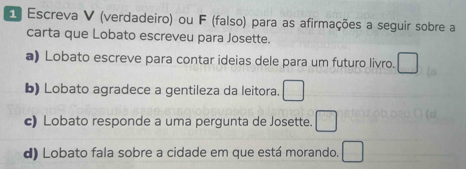 Escreva V (verdadeiro) ou F (falso) para as afirmações a seguir sobre a 
carta que Lobato escreveu para Josette. 
a) Lobato escreve para contar ideias dele para um futuro livro. 
b) Lobato agradece a gentileza da leitora. □ 
c) Lobato responde a uma pergunta de Josette. □ 
d) Lobato fala sobre a cidade em que está morando. □