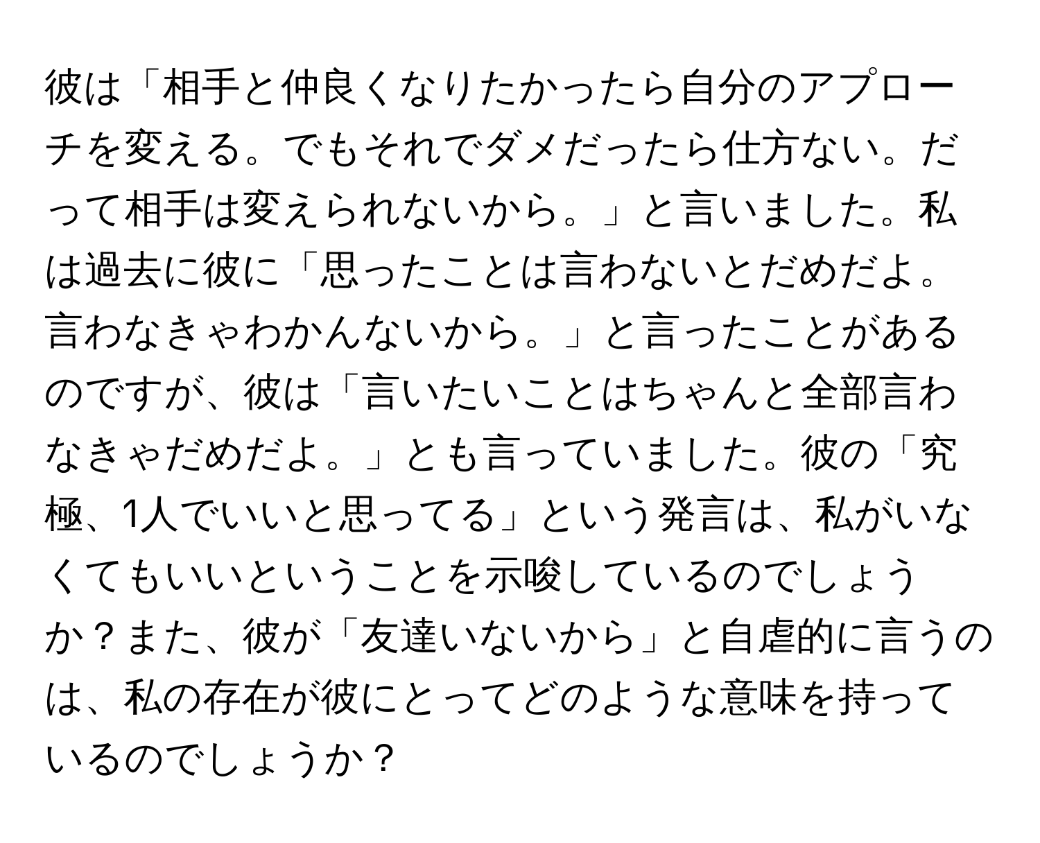 彼は「相手と仲良くなりたかったら自分のアプローチを変える。でもそれでダメだったら仕方ない。だって相手は変えられないから。」と言いました。私は過去に彼に「思ったことは言わないとだめだよ。言わなきゃわかんないから。」と言ったことがあるのですが、彼は「言いたいことはちゃんと全部言わなきゃだめだよ。」とも言っていました。彼の「究極、1人でいいと思ってる」という発言は、私がいなくてもいいということを示唆しているのでしょうか？また、彼が「友達いないから」と自虐的に言うのは、私の存在が彼にとってどのような意味を持っているのでしょうか？