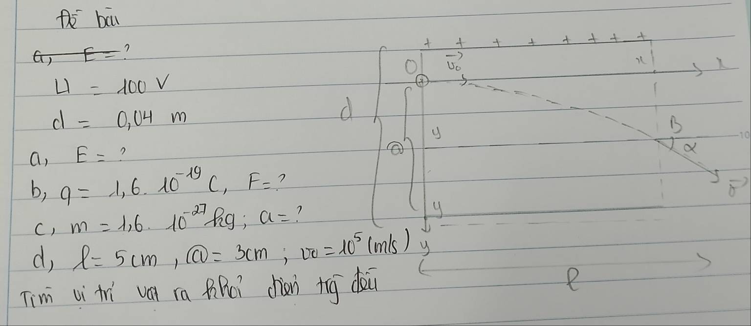 Pi bā 
) E= ? 


+++++ 
O vector v_0
K
U=100V
④
d=0,04m
d 
y 
B
10
a, E= ? 
a 
b, q=1,6.10^(-19)C, F= ? 
C) m=1,6· 10^(-27) Rig; a= ? 
y 
d, l=5cm, boxed CD=3cm, vo=10^5(m/s) y 
Tim vi tr ván in tiRei chiàn tog dei 
e