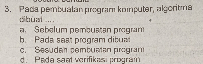 Pada pembuatan program komputer, algoritma
dibuat ....
a. Sebelum pembuatan program
b. Pada saat program dibuat
c. Sesudah pembuatan program
d. Pada saat verifikasi program