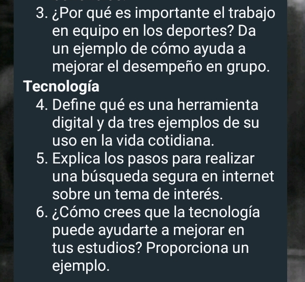 ¿Por qué es importante el trabajo 
en equipo en los deportes? Da 
un ejemplo de cómo ayuda a 
mejorar el desempeño en grupo. 
Tecnología 
4. Define qué es una herramienta 
digital y da tres ejemplos de su 
uso en la vida cotidiana. 
5. Explica los pasos para realizar 
una búsqueda segura en internet 
sobre un tema de interés. 
6. ¿Cómo crees que la tecnología 
puede ayudarte a mejorar en 
tus estudios? Proporciona un 
ejemplo.