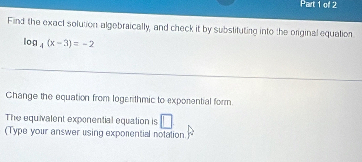 Find the exact solution algebraically, and check it by substituting into the original equation
log _4(x-3)=-2
Change the equation from logarithmic to exponential form. 
The equivalent exponential equation is □. 
(Type your answer using exponential notation.