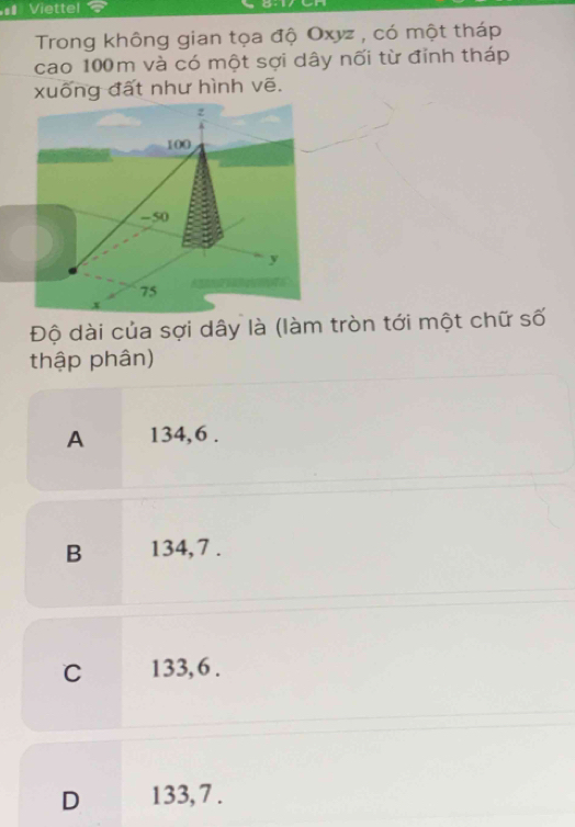 Viettel

Trong không gian tọa độ Oxyz , có một tháp
cao 100m và có một sợi dây nối từ đỉnh tháp
xuống đất như hình vẽ.
z
100
-50
y
75
Độ dài của sợi dây là (làm tròn tới một chữ số
thập phân)
A 134, 6.
B 134, 7.
C 133, 6.
D 133, 7.