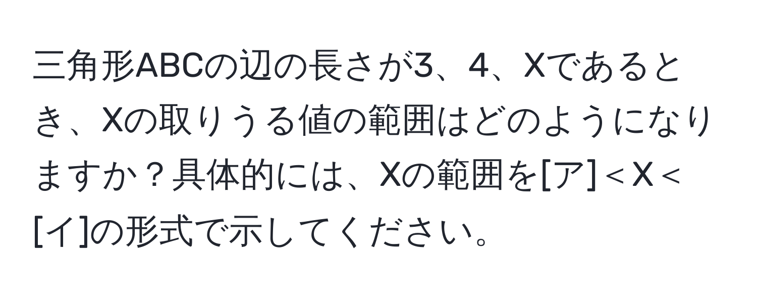 三角形ABCの辺の長さが3、4、Xであるとき、Xの取りうる値の範囲はどのようになりますか？具体的には、Xの範囲を[ア]＜X＜[イ]の形式で示してください。