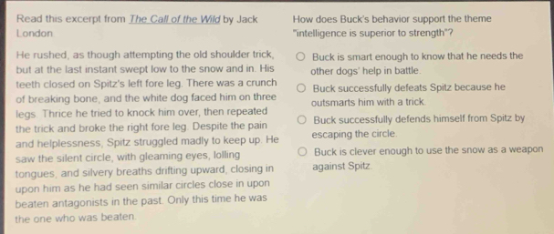 Read this excerpt from The Call of the Wild by Jack How does Buck's behavior support the theme
London "intelligence is superior to strength"?
He rushed, as though attempting the old shoulder trick, Buck is smart enough to know that he needs the
but at the last instant swept low to the snow and in. His other dogs' help in battle.
teeth closed on Spitz's left fore leg. There was a crunch Buck successfully defeats Spitz because he
of breaking bone, and the white dog faced him on three outsmarts him with a trick .
legs. Thrice he tried to knock him over, then repeated
the trick and broke the right fore leg. Despite the pain Buck successfully defends himself from Spitz by
and helplessness, Spitz struggled madly to keep up. He escaping the circle.
saw the silent circle, with gleaming eyes, lolling Buck is clever enough to use the snow as a weapon
tongues, and silvery breaths drifting upward, closing in against Spitz.
upon him as he had seen similar circles close in upon
beaten antagonists in the past. Only this time he was
the one who was beaten