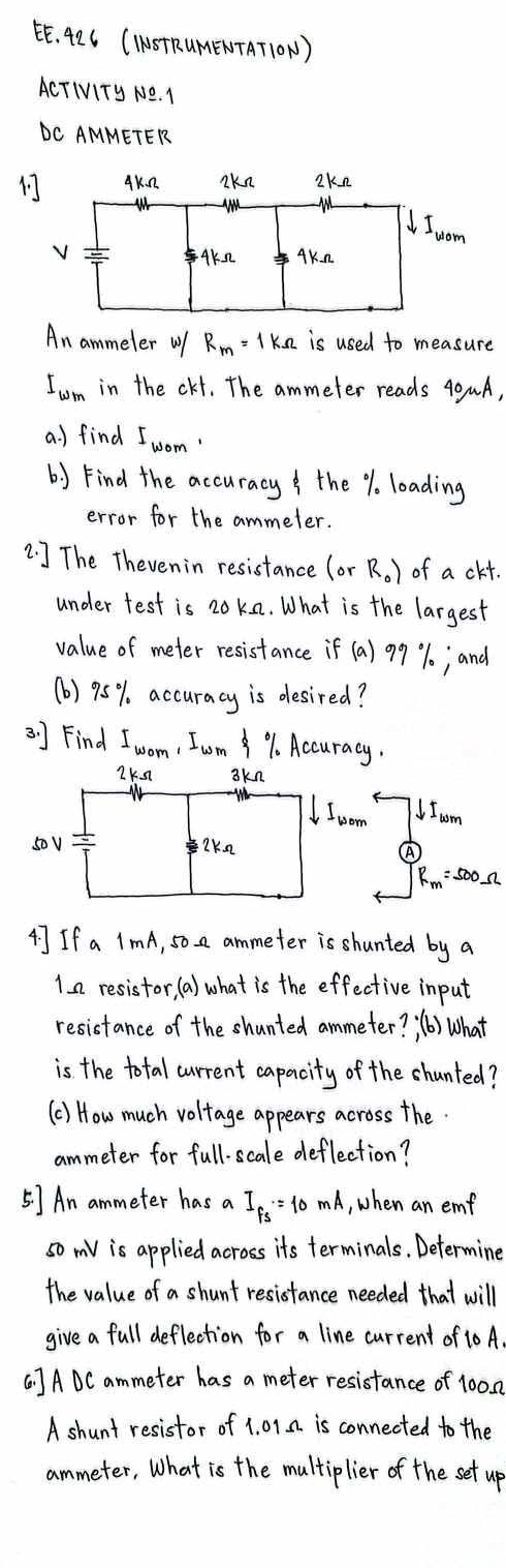 EE. 42C (ISTRUMENTAT1ON) 
ACTIVITy NO. I 
DC AMMETER 

An ammeler w R_m=1kOmega is used to measure
I_wm in the ckt. The ammeter reads 40µA, 
a. ) find I_wom, 
b) Find the accuracy the %. loading 
error for the ammeler. 
2. ] The Thevenin resistance (orR_0) of a ckt. 
under test is 20kn. What is the largest 
value of meter resistance if (a) 9% j and 
(b) 95% accuracy is desired? 
3. ] Find I_wom , Iom %. Accuracy.
2kn skn
I_wom Ioom
s0v = e7K2
Rm:500n
4] If a ImA, 5o a ammeter is shunted by a 
1a resistor, (a) what is the effective input 
resistance of the shunted ammeter? (b) What 
is the total current capacity of the shunted? 
(C) How much voltage appears across the. 
ammeter for full-scale deflection? 
5] An ammeter has a I_fs= 10 mA, when an emf 
so v is applied across its terminals. Determine 
the value of a shunt resistance needed that will 
give a full deflection for a line current of 10 A 
( ] ADC ammeter has a meter resistance of 100n
A shunt resistor of 1. 01a is connected to the 
ammeter, What is the multiplier of the set up