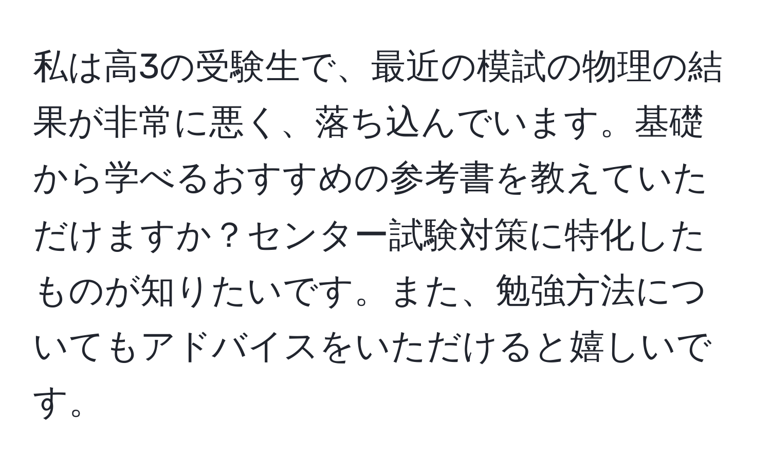 私は高3の受験生で、最近の模試の物理の結果が非常に悪く、落ち込んでいます。基礎から学べるおすすめの参考書を教えていただけますか？センター試験対策に特化したものが知りたいです。また、勉強方法についてもアドバイスをいただけると嬉しいです。