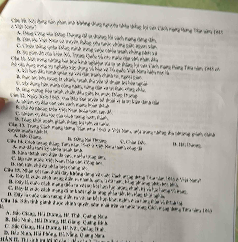 Nội dung nào phản ảnh không đùng nguyên nhân thắng lợi của Cách mạng tháng Tầm năm 1945
ở Việt Nam?
A. Đảng Cộng sản Đòng Dượng đề ra đường lối cách mạng đúng đấn.
B. Dân tộc Việt Nam có truyền thống yêu nước chống giặc ngoại xâm.
C. Chiến thắng quân Đồng minh trong cuộc chiến tranh chống phát xít
D. Sự giúp đỡ của Liên Xô, Trung Quốc và các nước dận chủ nhân dân
Cậu 11. Một trong những bài học kinh nghiệm rút rạ từ thắng lợi của Cách mạng tháng Tám năm 1945 có
Thể vận dụng trọng sự nghiệp xây dựng và báo vệ Tổ quốc Việt Nam hiện nay là
A. kết hợp đầu tranh quân sự với đầu tranh chính trị, ngoại giao.
B. thực hực bên trong là chính, tranh thủ yểu tổ thuận lợi bên ngoài.
C. xây dng liên minh công nhân, nông dân và trí thức vững chắc.
D. tăng cường liên minh chiến đầu giữa ba nước Đông Dương.
Cầu 12. Ngày 30-8-1945, vua Bảo Đại tuyên bố thoái vị là sự kiện đánh đầu
A nhiệm vụ dân chủ của cách mạng hoàn thành
B. chế độ phong kiến Việt Nam hoàn toàn sụp đỏ,
C. nhiệm vụ dân tộc của cách mạng hoàn thành.
D. Tổng khởi nghĩa giành thắng lợi trên cả nước.
Câu 13. Trong Cách mạng tháng Tâm năm 1945 ở Việt Nam, một trong những địa phương giành chính
quyền muộn nhất là
A. Bắc Giang. B. Đồng Nai Thượng. C. Châu Đốc. D. Hải Dương.
Câu 14. Cách mạng tháng Tám năm 1945 ở Việt Nam thành công đã
A. mở đầu thời kỳ chiến tranh lạnh.
B. hình thành cục điện đa cực, nhiều trung tâm,
C. lập nên nược Việt Nam Dân chủ Cộng hòa.
D. thủ tiêu chế độ phân biệt chủng tộc.
Câu 15. Nhận xét nào dưới đây không đùng về cuộc Cách mạng tháng Tảm năm 1945 ở Việt Nam?
A. Đây là cuộc cách mạng diễn ra nhanh, gọn, ít đồ máu, bằng phương pháp hòa bình.
B. Đây là cuộc cách mạng diễn ra với sự kết hợp lực lượng chính trị và lực hượng vũ trang.
C. Đây là cuộc cách mạng đi từ khởi nghĩa từng phần tiên lên tổng khởi nghĩa,
D. Đây là cuộc cách mạng diễn ra với sự kết hợp khởi nghĩa ở cả nông thôn và thành thị.
Câu 16. Bốn tinh giành được chính quyền sớm nhất trên cả nước trong Cách mạng tháng Tám năm 1945
là
A. Bắc Giang, Hải Dương, Hà Tỉnh, Quảng Nam,
B Bắc Ninh, Hải Dương, Hà Giang, Quảng Bình.
C. Bắc Giang, Hải Dương, Hà Nội, Quảng Bình.
D. Bắc Ninh, Hải Phòng, Đà Nẵng, Quảng Nam,
*HÀN H: Thí sinh trả lời từ câu 1 đễn câu 2. Tr