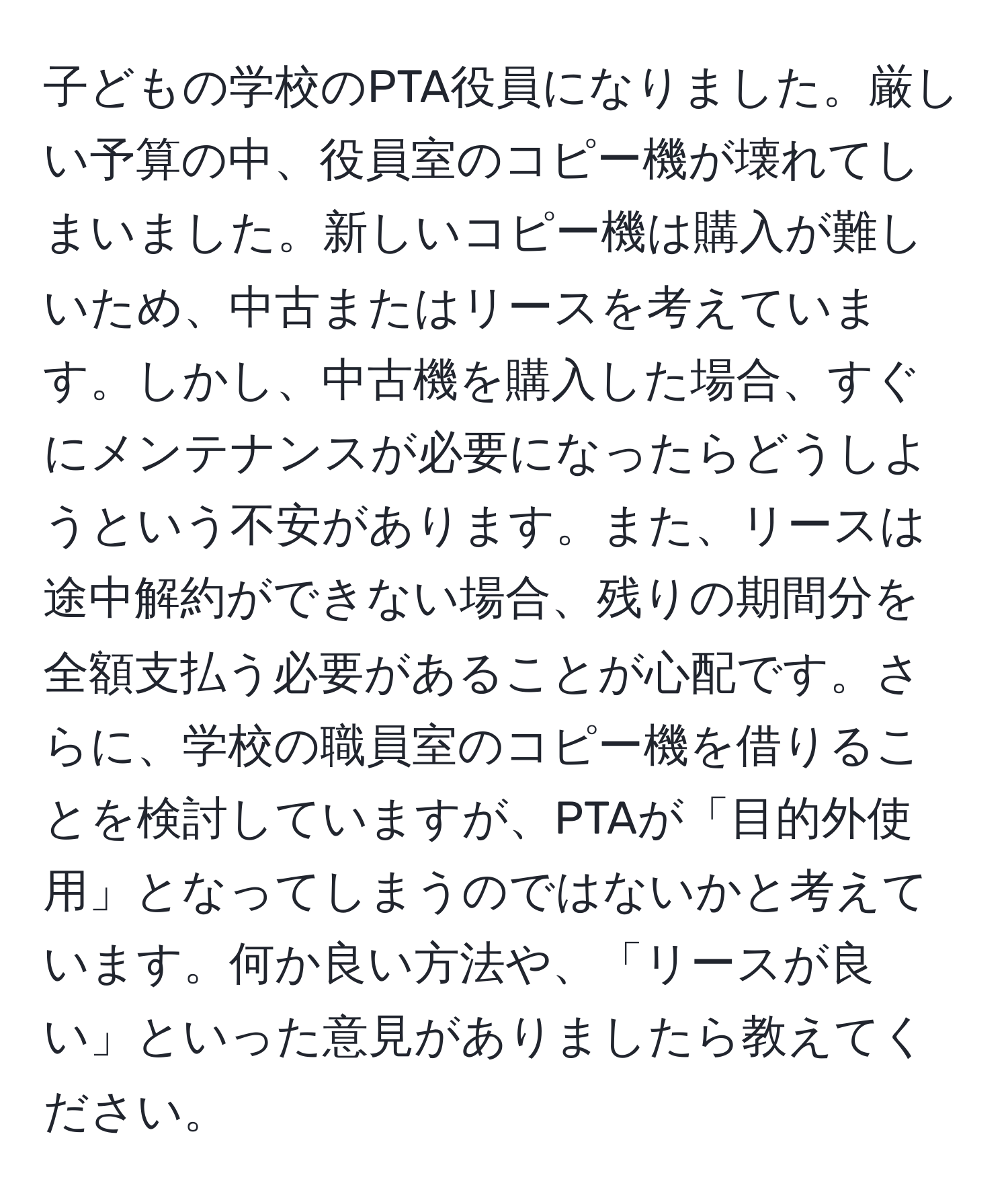 子どもの学校のPTA役員になりました。厳しい予算の中、役員室のコピー機が壊れてしまいました。新しいコピー機は購入が難しいため、中古またはリースを考えています。しかし、中古機を購入した場合、すぐにメンテナンスが必要になったらどうしようという不安があります。また、リースは途中解約ができない場合、残りの期間分を全額支払う必要があることが心配です。さらに、学校の職員室のコピー機を借りることを検討していますが、PTAが「目的外使用」となってしまうのではないかと考えています。何か良い方法や、「リースが良い」といった意見がありましたら教えてください。