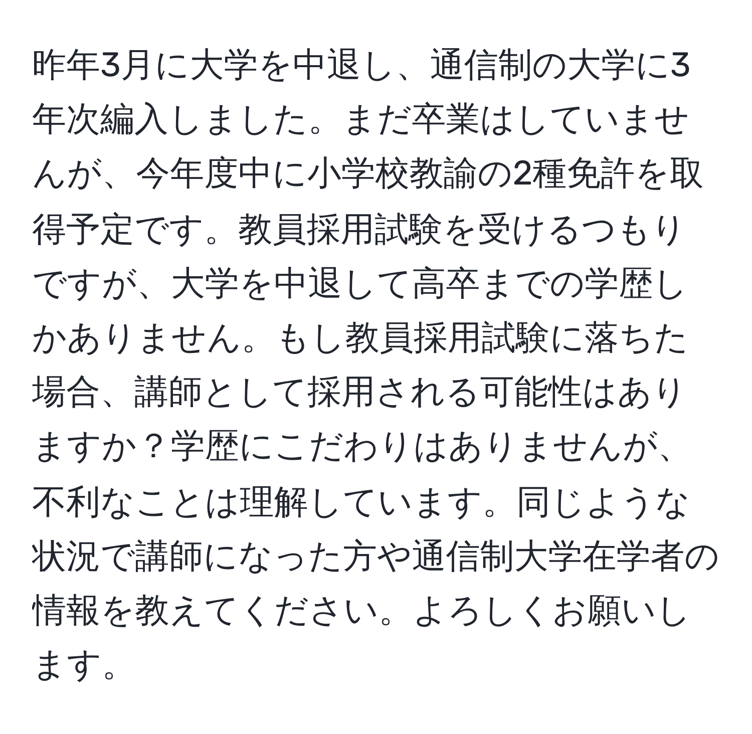 昨年3月に大学を中退し、通信制の大学に3年次編入しました。まだ卒業はしていませんが、今年度中に小学校教諭の2種免許を取得予定です。教員採用試験を受けるつもりですが、大学を中退して高卒までの学歴しかありません。もし教員採用試験に落ちた場合、講師として採用される可能性はありますか？学歴にこだわりはありませんが、不利なことは理解しています。同じような状況で講師になった方や通信制大学在学者の情報を教えてください。よろしくお願いします。