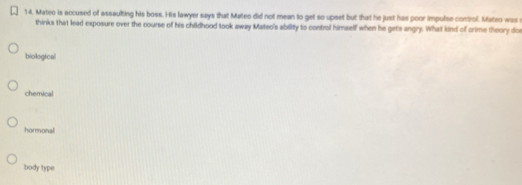 Mateo is accused of assaulting his boss. His lawyer says that Mateo did not mean to get so upset but that he just has poor impulse control. Mateo was a
thinks that lead exposure over the course of his childhood took away Mateo's ability to control himself when he gets angry. What kind of crime theory doe
biological
chemical
hormonal
body type