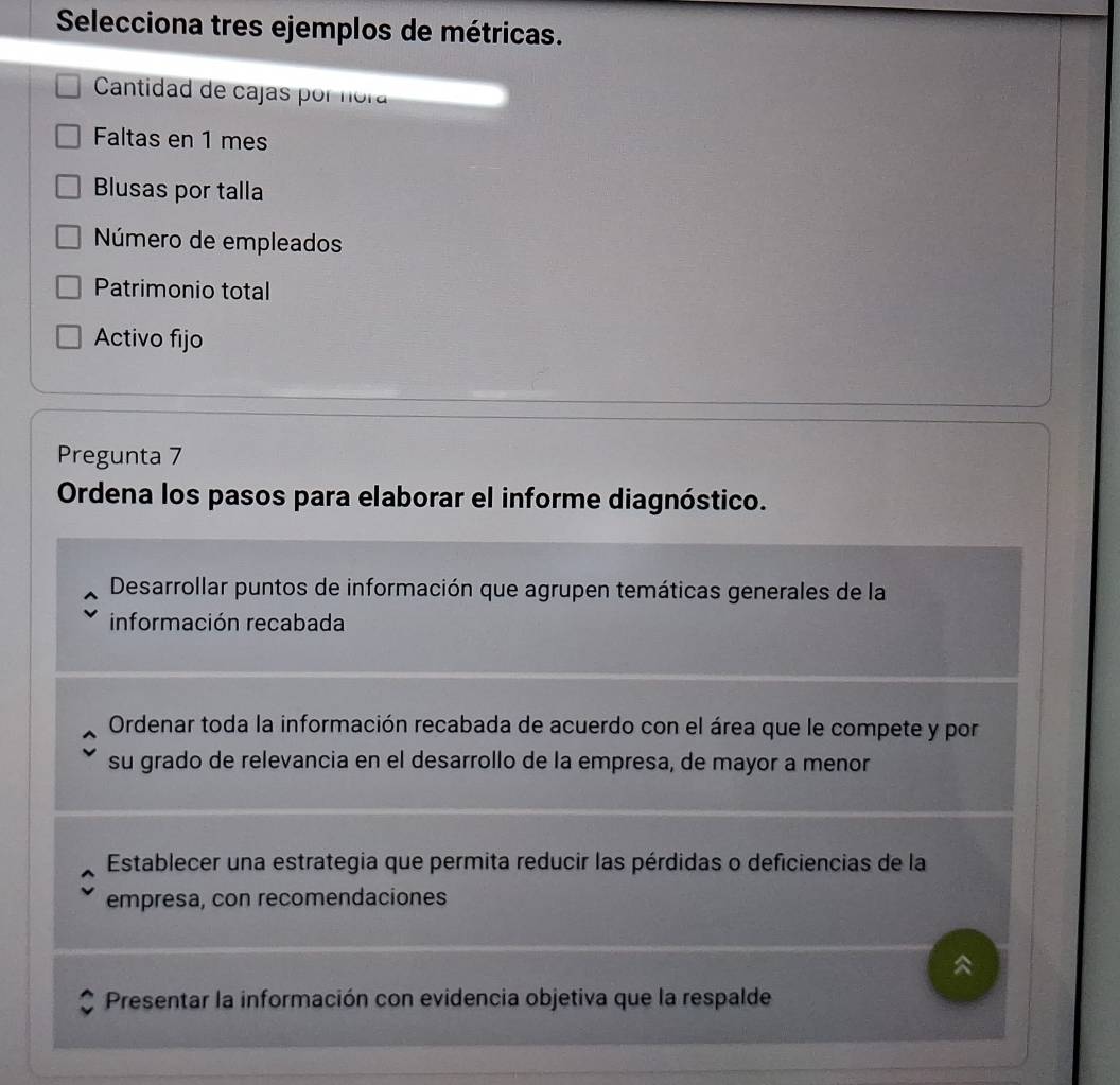 Selecciona tres ejemplos de métricas. 
Cantidad de cajas por nora 
Faltas en 1 mes 
Blusas por talla 
Número de empleados 
Patrimonio total 
Activo fijo 
Pregunta 7 
Ordena los pasos para elaborar el informe diagnóstico. 
Desarrollar puntos de información que agrupen temáticas generales de la 
información recabada 
Ordenar toda la información recabada de acuerdo con el área que le compete y por 
su grado de relevancia en el desarrollo de la empresa, de mayor a menor 
Establecer una estrategia que permita reducir las pérdidas o deficiencias de la 
empresa, con recomendaciones 

Presentar la información con evidencia objetiva que la respalde