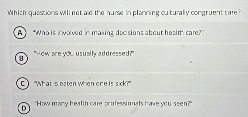 Which questions will not aid the nurse in planning culturally congruent care? 
A “Who is involved in making decisions about health care?” 
B “How are you usually addressed?” 
C “What is eaten when one is sick?” 
D “How many health care professionals have you seen?”