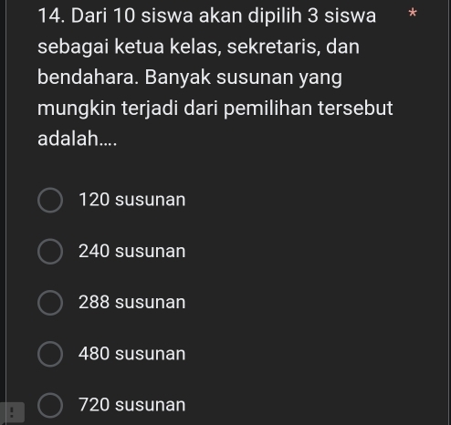 Dari 10 siswa akan dipilih 3 siswa *
sebagai ketua kelas, sekretaris, dan
bendahara. Banyak susunan yang
mungkin terjadi dari pemilihan tersebut
adalah....
120 susunan
240 susunan
288 susunan
480 susunan
720 susunan