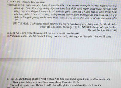 Đọc đoạn tư liệu sau đây:
*'Liên Xô là nhà mước chuyên chính vô sản đầu tiên, đã tổ ra sức mạnh phi thường, Ngay từ khi mới
thành lập, Liên Xô chẳng những đập tan được bọn phân cách mạng trang nước, mà còn đánh
toàn bọn phát xít Đức tháng cuộc can thiệp vũ trang của 14 nước để quốc, chua đây 30 năm sau lại đành tháng hoàn
-1^2-Nha t, chứng những bảo vệ được nhà nước Xô Viết minh mà còn góp
phân to lớn giải phóng nhiều nước khác, cứu cả loài người khát ách nổ lệ của chủ nghĩa phát
xif^n. 
(Hồ Chi Minh, Cách mạng tháng Mười vĩ đại mở ra con đường giải phóng cho các dân tộc, trích
trong: Hồ Chi Minh, Toàn tập, Tập 15, NXB Chính trị Quốc gia Sự thật, Hà mộ 2
a. Liên Xô là nhà nước chuyên chính vô sảm duy nhất trên thể giới. 011, ta.388-389
b. Vừa mới ra đời Liên Xô đã đánh thắng cuộc can thiệp vũ trang của liên quân 14 nước để quốc.
c. Liên Xô đánh thắng phát xít Nhật ở châu Á là điều kiện khách quan thuận lợi để nhân dân Việt
Nam giành thắng lợi trong Cách mạng tháng Tám năm 1945,
d. Cứu cả loài người thoát khôi ách nô lệ chủ nghĩa phát xít là trách nhiệm của Liên Xô