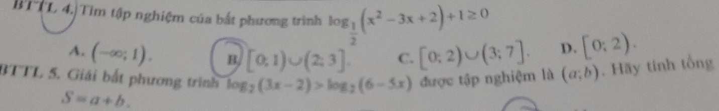 BTTL 4.|Tim tập nghiệm của bắt phương trình log _ 1/2 (x^2-3x+2)+1≥ 0
A. (-∈fty ;1). [0;2)∪ (3;7]. D. [0;2).
B. [0,1)∪ (2,3]. C.
BTTL 5. Giải bắt phương trình log _2(3x-2)>log _2(6-5x) được tập nghiệm là (a;b). Hãy tính tổng
S=a+b.