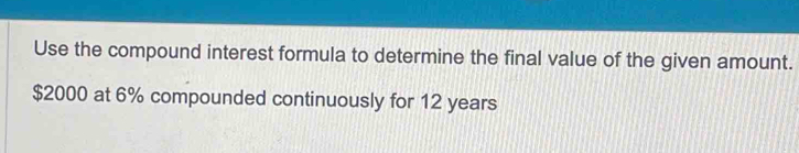 Use the compound interest formula to determine the final value of the given amount.
$2000 at 6% compounded continuously for 12 years
