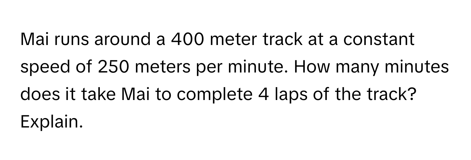 Mai runs around a 400 meter track at a constant speed of 250 meters per minute. How many minutes does it take Mai to complete 4 laps of the track? Explain.