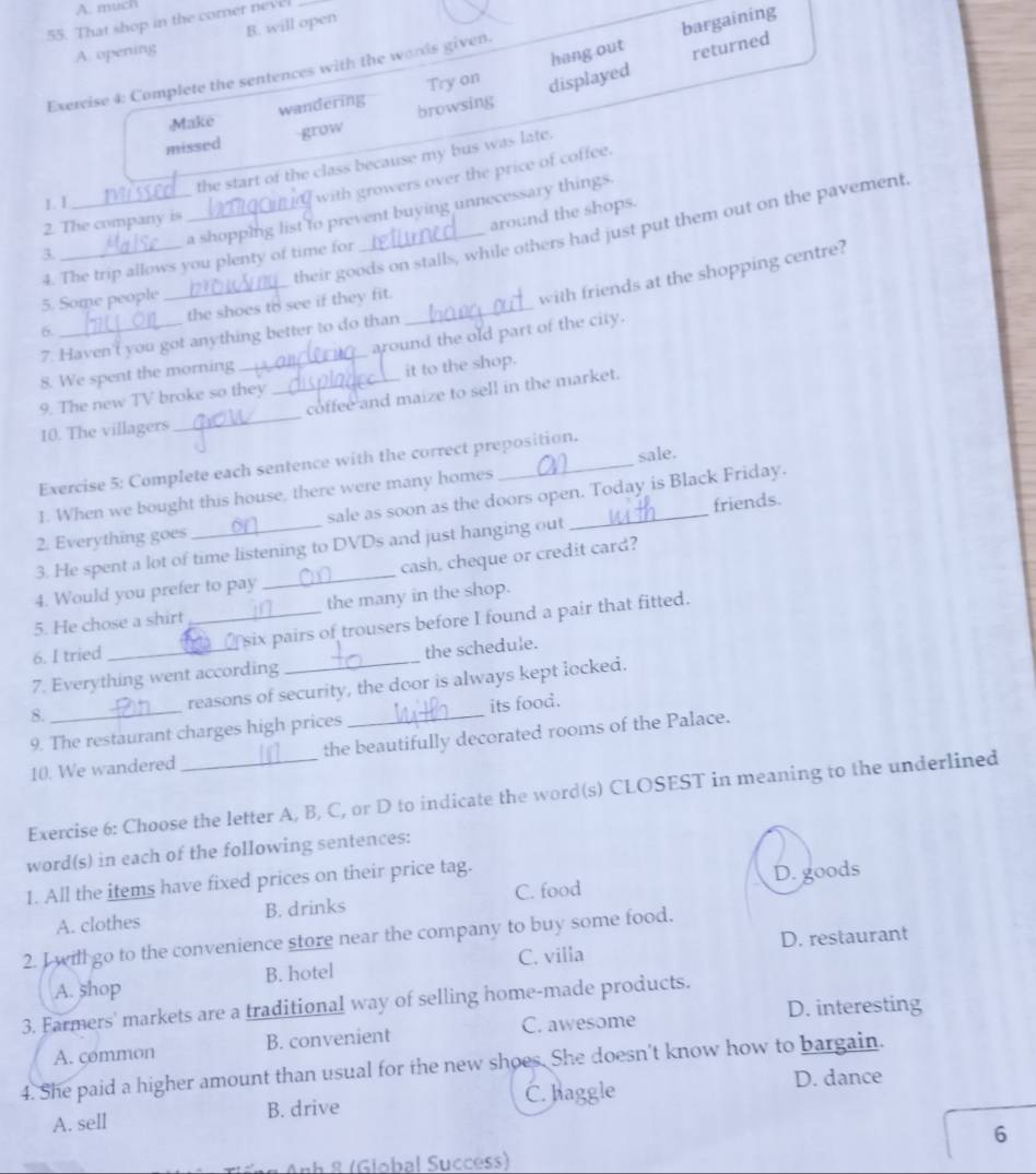 A. much
55. That shop in the corner nevel
B. will open
A. opening
hang out bargaining
returned
Exercise 4: Complete the sentences with the wards given.
Try on displayed
wandering browsing
Make
grow
missed
the start of the class because my bus was late.
1. I
with growers over the price of coffee.
_a shopping list to prevent buying unnecessary things.
2. The company is
around the shops.
their goods on stalls, while others had just put them out on the pavement
3.
4. The trip allows you plenty of time for
5. Some people
_
with friends at the shopping centre?
6. _the shoes to see if they fit._
around the old part of the city.
7. Haven't you got anything better to do than
8. We spent the morning
9. The new TV broke so they _it to the shop.
10. The villagers_ coffee and maize to sell in the market.
sale.
Exercise 5: Complete each sentence with the correct preposition.
1. When we bought this house, there were many homes
friends.
2. Everything goes _sale as soon as the doors open. Today is Black Friday.
3. He spent a lot of time listening to DVDs and just hanging out
4. Would you prefer to pay _cash, cheque or credit card?
5. He chose a shirt the many in the shop.
6. I tried _ six pairs of trousers before I found a pair that fitted.
7. Everything went according the schedule.
8. reasons of security, the door is always kept locked.
9. The restaurant charges high prices its food.
10. We wandered the beautifully decorated rooms of the Palace.
Exercise 6: Choose the letter A, B, C, or D to indicate the word(s) CLOSEST in meaning to the underlined
word(s) in each of the following sentences:
1. All the items have fixed prices on their price tag.
A. clothes B. drinks C. food D. goods
2. I will go to the convenience store near the company to buy some food.
A. shop B. hotel C. villa D. restaurant
3. Farmers' markets are a traditional way of selling home-made products.
D. interesting
A. çommon B. convenient C. awesome
4. She paid a higher amount than usual for the new shoes. She doesn't know how to bargain.
A. sell B. drive C. haggle
D. dance
6
* Anh 8 (Global Succéss)