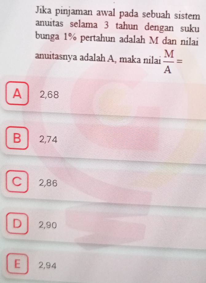 Jika pinjaman awal pada sebuah sistem
anuitas selama 3 tahun dengan suku
bunga 1% pertahun adalah M dan nilai
anuitasnya adalah A, maka nilai  M/A =
A 2,68
B 2,74
C 2,86
D 2,90
E 2,94