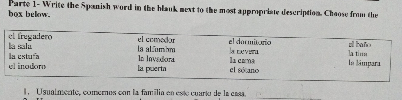 Parte 1- Write the Spanish word in the blank next to the most appropriate description. Choose from the
box below.
el fregadero el comedor el dormitorio
el baño
la sala la alfombra la nevera la tina
la estufa la lavadora la cama
la lámpara
el inodoro la puerta el sótano
1. Usualmente, comemos con la familia en este cuarto de la casa._