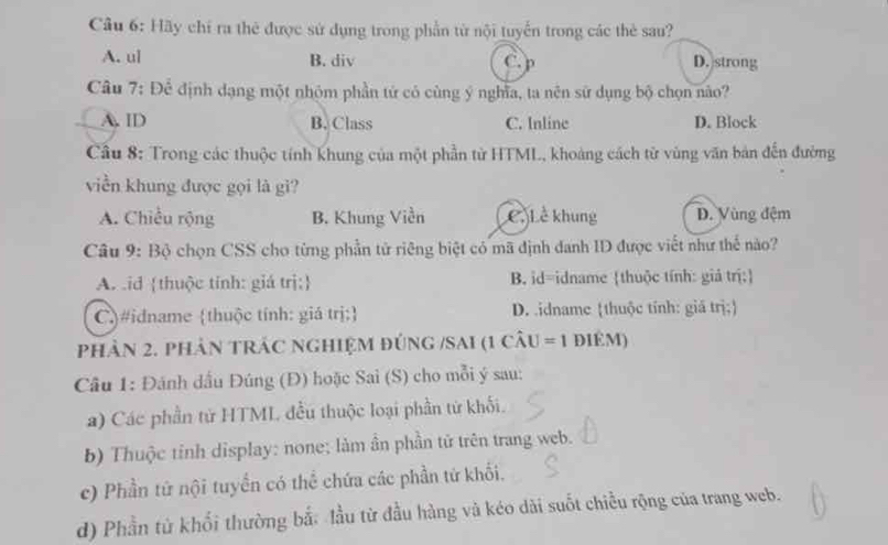 Hãy chỉ ra thẻ được sử dụng trong phần từ nội tuyển trong các thẻ sau?
A. ul B. div C.p D. strong
Câu 7: Đề định dạng một nhỏm phần tử có cùng ý nghĩa, ta nên sử dụng bộ chọn não?
A. ID B. Class C. Inline D. Block
Câu 8: Trong các thuộc tính khung của một phần từ HTML, khoảng cách từ vùng văn bản đến đường
viền khung được gọi là gì?
A. Chiều rộng B. Khung Viền C Lễ khung D. Vùng đệm
Câu 9: Bộ chọn CSS cho từng phần tử riêng biệt có mã định danh ID được viết như thế nào?
A id thuộc tính: giá trị: B. id=idname thuộc tính: giả trị:
C)#idname thuộc tính: giá trị: D. idname thuộc tính: giá trị;
phản 2. phản tRÁC ngHIệM đúng /SAI (1 câu = 1 điêm)
Câu 1: Đánh dầu Đúng (Đ) hoặc Sai (S) cho mỗi ý sau:
a) Các phần tử HTML đều thuộc loại phần tử khối.
b) Thuộc tỉnh display: none; làm ần phần tử trên trang web.
c) Phần tử nội tuyển có thể chứa các phần tử khối.
d) Phần từ khối thường bắ: lầu từ đầu hàng và kéo dài suốt chiều rộng của trang web.