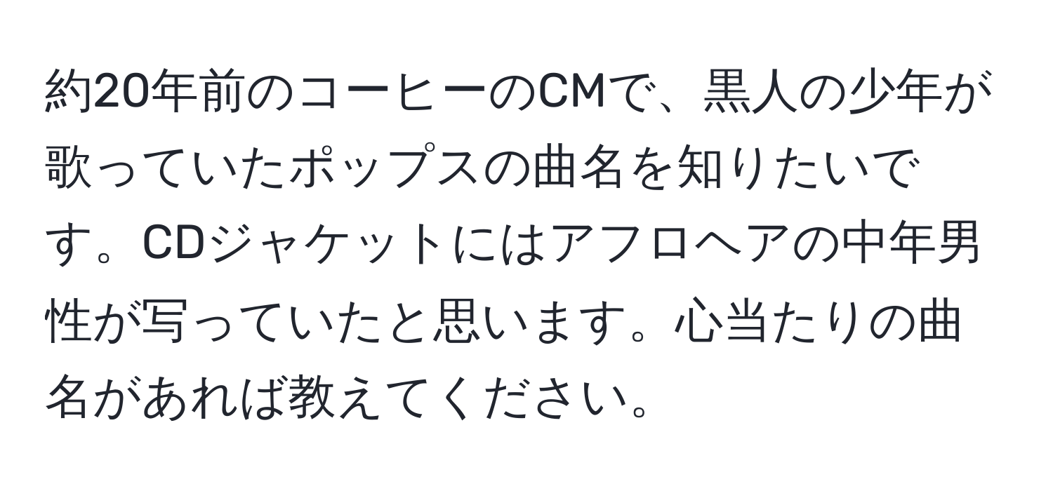 約20年前のコーヒーのCMで、黒人の少年が歌っていたポップスの曲名を知りたいです。CDジャケットにはアフロヘアの中年男性が写っていたと思います。心当たりの曲名があれば教えてください。