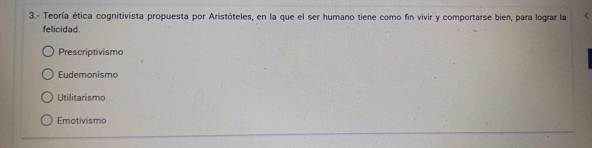 3.- Teoría ética cognitivista propuesta por Aristóteles, en la que el ser humano tiene como fin vivir y comportarse bien, para lograr la (
felicidad.
Prescriptivismo
Eudemonismo
Utilitarismo
Emotivismo