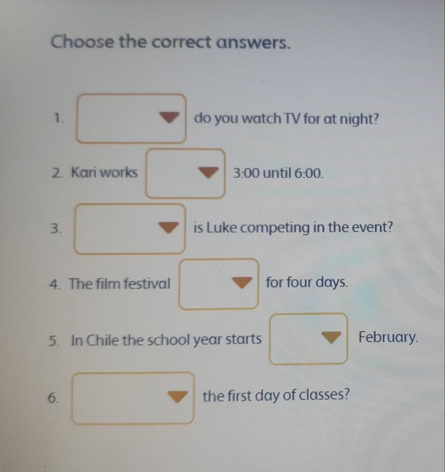 Choose the correct answers. 
1. do you watch TV for at night? 
2. Kari works 3:00 until 6:00. 
3. is Luke competing in the event? 
4. The film festival for four days. 
5. In Chile the school year starts February. 
6. the first day of classes?