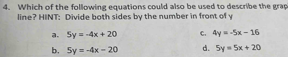 Which of the following equations could also be used to describe the grap
line? HINT: Divide both sides by the number in front of y
a. 5y=-4x+20 C. 4y=-5x-16
b. 5y=-4x-20
d. 5y=5x+20