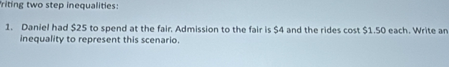 riting two step inequalities: 
1. Daniel had $25 to spend at the fair. Admission to the fair is $4 and the rides cost $1.50 each. Write an 
inequality to represent this scenario.