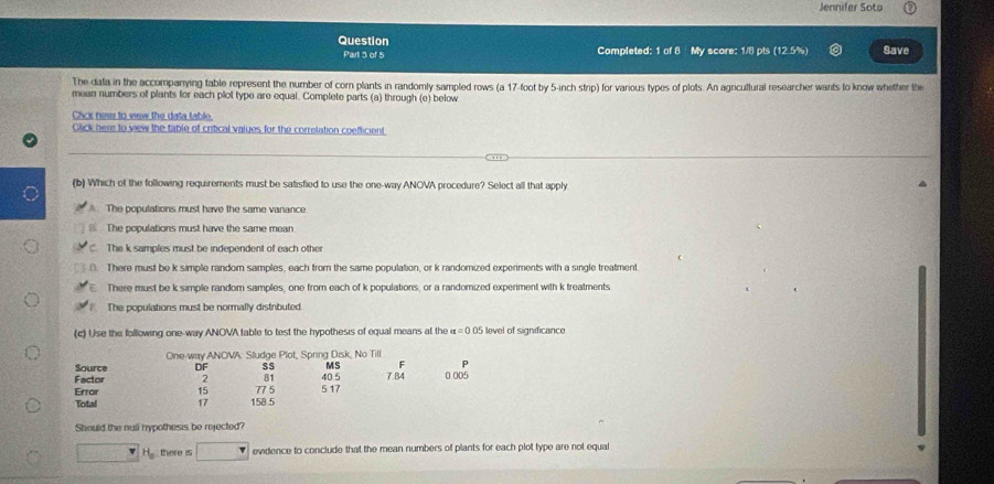 Jennifer Soto
Question Completed: 1 of 8 My score: 1/8 pts (12.5%) Save
Part 3 of 5
The data in the accompanying table represent the number of com plants in randomly sampled rows (a 17-foot by 5-inch strip) for various types of plots. An agrcultural researcher wants to know whether the
mean numbers of plants for each plot type are equal. Complete parts (a) through (e) below
Cick ness to vew the data fable
Click here to vew the table of critical vaiues for the correlation coefficient
(b) Which of the following requirements must be satisfied to use the one-way ANOVA procedure? Select all that apply
The populations must have the same vanance
@ The populations must have the same mean
The k samples must be independent of each other
0. There must be k simple random samples, each from the same population, or k randomized experments with a single treatment.
There must be k simple random samples, one from each of k populations, or a randomized experment with k treatments
The populations must be normally distributed
(c) Use the following one-way ANOVA table to test the hypothesis of equal means at the alpha =0.05 level of significance
One-way ANOVA: Sludge Plot, Spring Disk, No Till
Source DF SS MS F P
Factor 2 81 40.5 7.84 0.005
Errar 15 77 5 5 17
Total 17 158.5
Should the null hypothesis be rejected?
H there is evidence to conclude that the mean numbers of plants for each plot type are not equal