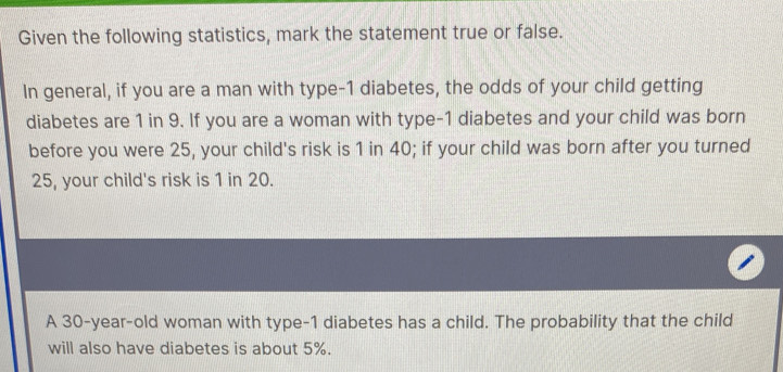 Given the following statistics, mark the statement true or false. 
In general, if you are a man with type- 1 diabetes, the odds of your child getting 
diabetes are 1 in 9. If you are a woman with type- 1 diabetes and your child was born 
before you were 25, your child's risk is 1 in 40; if your child was born after you turned
25, your child's risk is 1 in 20. 
A 30 -year-old woman with type- 1 diabetes has a child. The probability that the child 
will also have diabetes is about 5%.