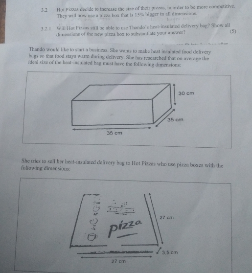 3.2 Hot Pizzas decide to increase the size of their pizzas, in order to be more competitive. 
They will now use a pizza box that is 15% bigger in all dimensions. 
3.2.1 Will Hot Pizzas still be able to use Thando’s heat-insulated delivery bag? Show all (5) 
dimensions of the new pizza box to substantiate your answer? 
Thando would like to start a business. She wants to make heat insulated food delivery 
bags so that food stays warm during delivery. She has researched that on average the 
ideal size of the heat-insulated bag must have the following dimensions: 
She tries to sell her heat-insulated delivery bag to Hot Pizzas who use pizza boxes with the 
following dimensions: