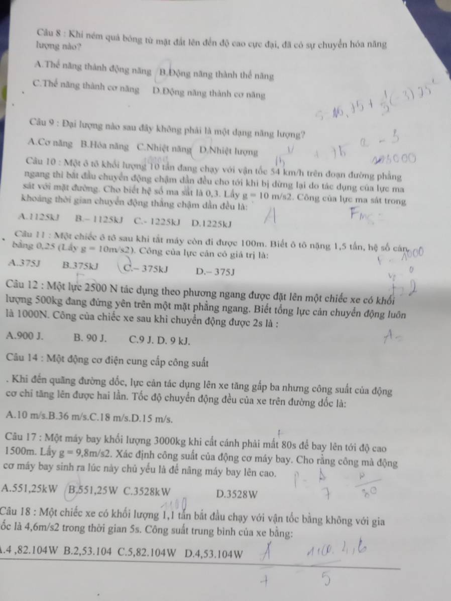 Khi ném quả bóng từ mặt đắt lên đến độ cao cực đại, đã có sự chuyển hóa năng
lượng nào?
A.Thể năng thành động năng /B.Động năng thành thể năng
C.Thể năng thành cơ năng D.Động năng thành cơ năng
Cầu 9 : Đại lượng nào sau đây không phải là một dạng năng lượng?
A.Cơ năng B.Hóa năng C.Nhiệt năng D.Nhiệt lượng
Câu 10 : Một ô tổ khổi lượng 10 tần đang chạy với vận tốc 54 km/h trên đoạn đường phẳng
ngang thì bắt đầu chuyển động chậm dần đều cho tới khi bị dừng lại do tác dụng của lực ma
sát với mặt đường. Cho biết hệ số ma sắt là 0,3. Lấy g=10m/s2. Công của lực ma sát trong
khoảng thời gian chuyển động thắng chậm dẫn đều là:
A.1125kJ B.~ 1125kJ C.- 1225kJ D.1225kJ
Câu 11:M ột chiếc ô tô sau khi tắt máy còn đi được 100m. Biết ô tô nặng 1,5 tấn, hệ số cán
bằng 0,25 (Lấy g=10m/s2) 0. Công của lực cản có giá trị là:
A.375J B.375kJ C.- 375kJ D.- 375J
Câu 12 : Một lực 2500 N tác dụng theo phương ngang được đặt lên một chiếc xe có khổi
lượng 500kg đang đứng yên trên một mặt phẳng ngang. Biết tổng lực cản chuyển động luôn
là 1000N. Công của chiếc xe sau khi chuyển động được 2s là :
A.900 J. B. 90 J. C.9 J. D. 9 kJ.
Câu 14 : Một động cơ điện cung cấp công suất
. Khi đến quãng đường dốc, lực cản tác dụng lên xe tăng gấp ba nhưng công suất của động
cơ chỉ tăng lên được hai lần. Tốc độ chuyển động đều của xe trên đường dốc là:
A.10 m/s.B.36 m/s.C.18 m/s.D.15 m/s.
Cu 17 : Một máy bay khối lượng 3000kg khi cất cánh phải mất 80s để bay lên tới độ cao
1500m. Lấy g=9,8m/s2 2. Xác định công suất của động cơ máy bay. Cho rằng công mà động
cơ máy bay sinh ra lúc này chủ yếu là để nâng máy bay lên cao.
A.551,25kW B,551,25W C.3528k W D.3528W
Câu 18 : Một chiếc xe có khối lượng 1,1 tấn bắt đầu chạy với vận tốc bằng không với gia
lốc là 4,6m/s2 trong thời gian 5s. Công suất trung bình của xe bằng:
A.4 ,82.104W B.2,53.104 C.5,82.104W D.4,53.104W