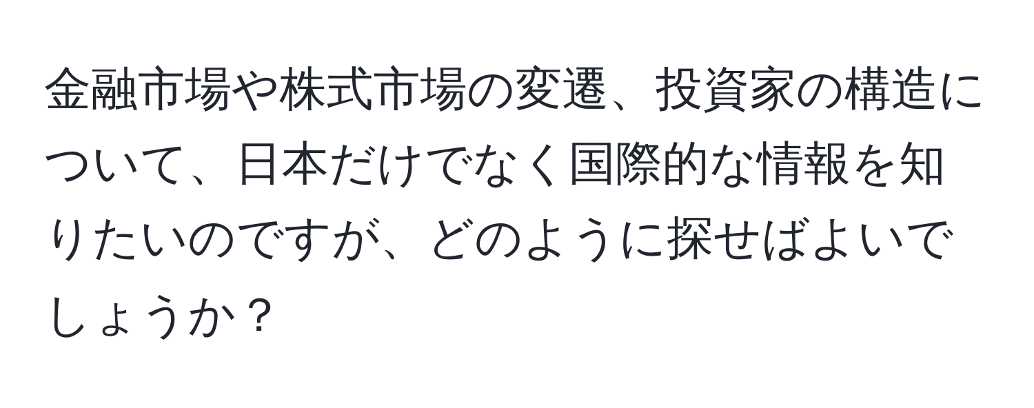 金融市場や株式市場の変遷、投資家の構造について、日本だけでなく国際的な情報を知りたいのですが、どのように探せばよいでしょうか？