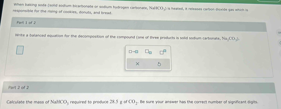 When baking soda (solid sodium bicarbonate or sodium hydrogen carbonate, NaHCO_3) is heated, it releases carbon dioxide gas which is 
responsible for the rising of cookies, donuts, and bread. 
Part 1 of 2 
Write a balanced equation for the decomposition of the compound (one of three products is solid sodium carbonate, Na_2CO_3).
□ to □ □ _□ 
× 
Part 2 of 2 
Calculate the mass of NaHCO_3 required to produce 28.5 g of CO_2. Be sure your answer has the correct number of significant digits.