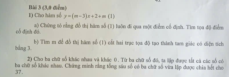 (3,0 điểm) 
1) Cho hàm số y=(m-3)x+2+m (1) 
a) Chứng tỏ rằng đồ thị hàm số (1) luôn đi qua một điểm cố định. Tìm tọa độ điểm 
cố định đó. 
b) Tìm m để đồ thị hàm số (1) cắt hai trục tọa độ tạo thành tam giác có diện tích 
bằng 3. 
2) Cho ba chữ số khác nhau và khác 0. Từ ba chữ số đó, ta lập được tất cả các số có 
ba chữ số khác nhau. Chứng minh rằng tổng sáu số có ba chữ số vừa lập được chia hết cho 
37.