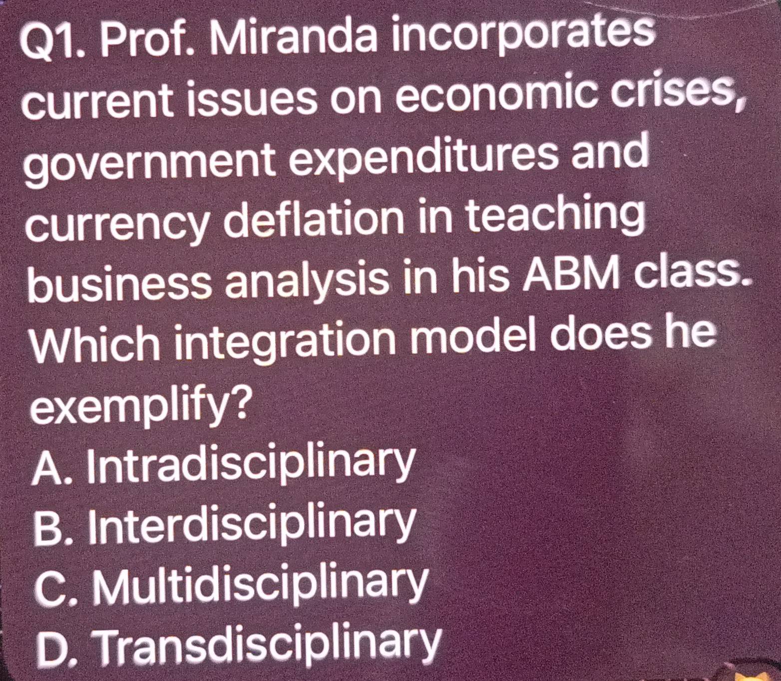 Prof. Miranda incorporates
current issues on economic crises,
government expenditures and
currency deflation in teaching
business analysis in his ABM class.
Which integration model does he
exemplify?
A. Intradisciplinary
B. Interdisciplinary
C. Multidisciplinary
D. Transdisciplinary