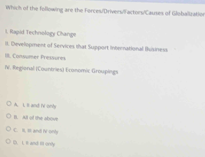 Which of the following are the Forces/Drivers/Factors/Causes of Globalization
I. Rapid Technology Change
II. Development of Services that Support International Business
III. Consumer Pressures
IV. Regional (Countries) Economic Groupings
A. L. II and IV only
B. All of the above
C. II, III and IV only
D. I. It and III only