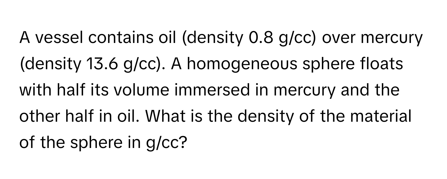 A vessel contains oil (density 0.8 g/cc) over mercury (density 13.6 g/cc). A homogeneous sphere floats with half its volume immersed in mercury and the other half in oil. What is the density of the material of the sphere in g/cc?