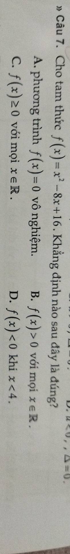 v_0 ,△ =0. 
» Câu 7. Cho tam thức f(x)=x^2-8x+16. Khẳng định nào sau đây là đúng?
A. phương trình f(x)=0 vô nghiệm. B. f(x)>0 với mọi x∈ R.
C. f(x)≥ 0 với mọi x∈ R. D. f(x)<0</tex> khi x<4</tex>.